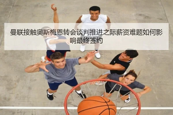 曼联接触奥斯梅恩转会谈判推进之际薪资难题如何影响最终签约