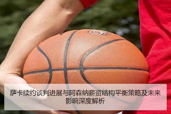 萨卡续约谈判进展与阿森纳薪资结构平衡策略及未来影响深度解析 | kaiyun