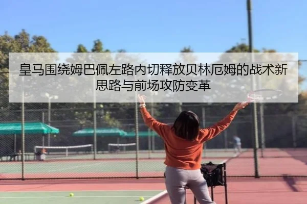 皇马围绕姆巴佩左路内切释放贝林厄姆的战术新思路与前场攻防变革 | kaiyun