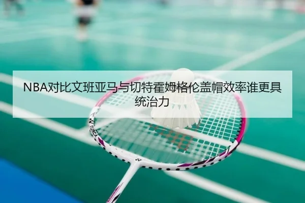 NBA对比文班亚马与切特霍姆格伦盖帽效率谁更具统治力 | kaiyun
